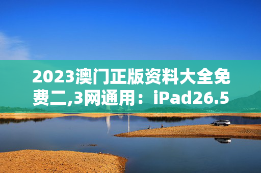 2023澳门正版资料大全免费二,3网通用：iPad26.53.17