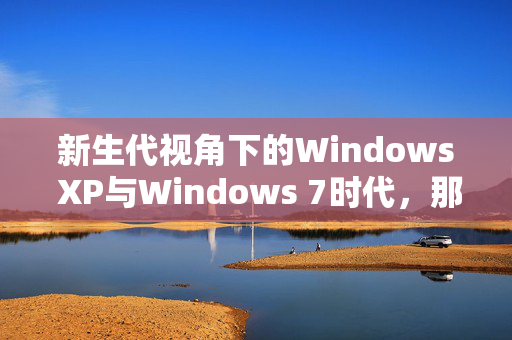 新生代视角下的Windows XP与Windows 7时代，那些未曾体验或遗忘的历史