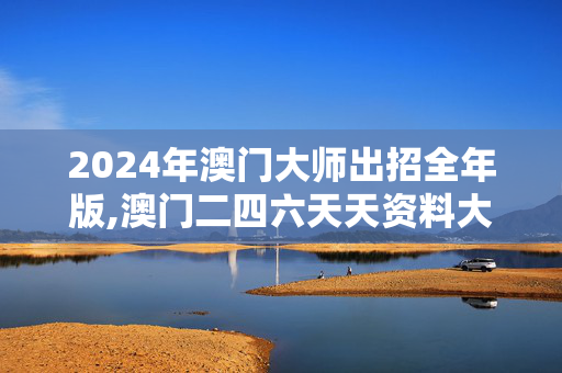 2024年澳门大师出招全年版,澳门二四六天天资料大全2024,3网通用：实用版027.041