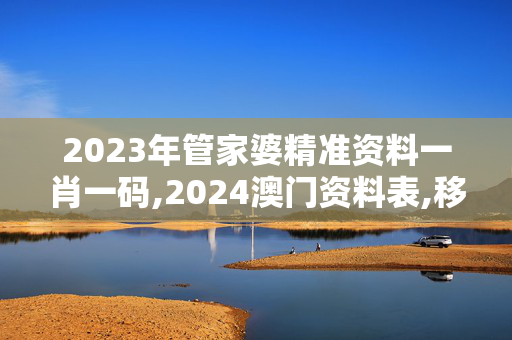 2023年管家婆精准资料一肖一码,2024澳门资料表,移动＼电信＼联通 通用版：V34.19.87