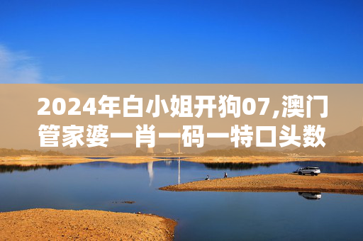 2024年白小姐开狗07,澳门管家婆一肖一码一特口头数,3网通用：3DM65.24.81