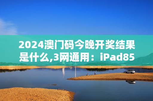 2024澳门码今晚开奖结果是什么,3网通用：iPad85.10.99