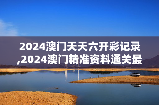 2024澳门天天六开彩记录,2024澳门精准资料通关最新,3网通用：网页版v758.301