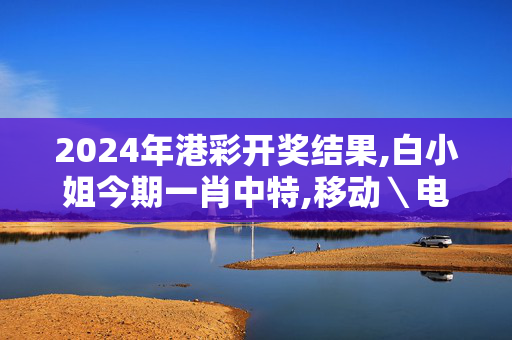 2024年港彩开奖结果,白小姐今期一肖中特,移动＼电信＼联通 通用版：主页版v307.961