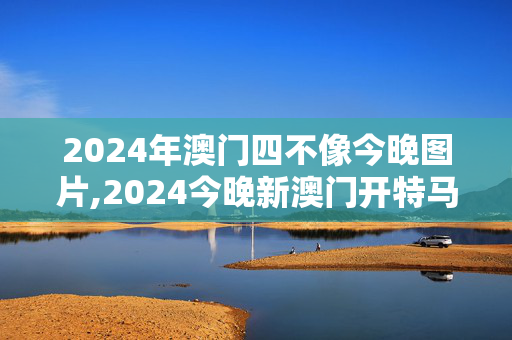 2024年澳门四不像今晚图片,2024今晚新澳门开特马开什么,移动＼电信＼联通 通用版：安装版v009.318