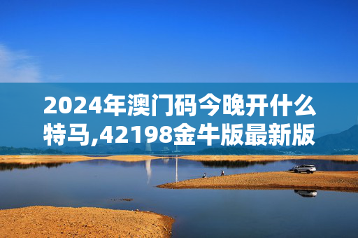 2024年澳门码今晚开什么特马,42198金牛版最新版2024,3网通用：主页版v469.560