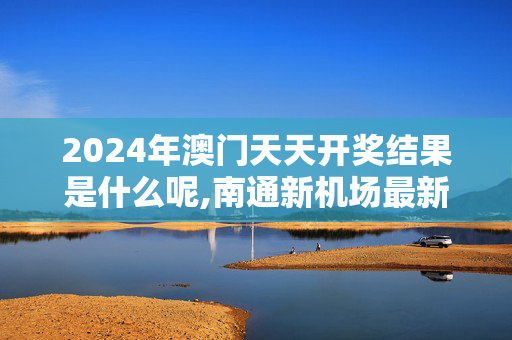 2024年澳门天天开奖结果是什么呢,南通新机场最新消息,3网通用：主页版v521.742