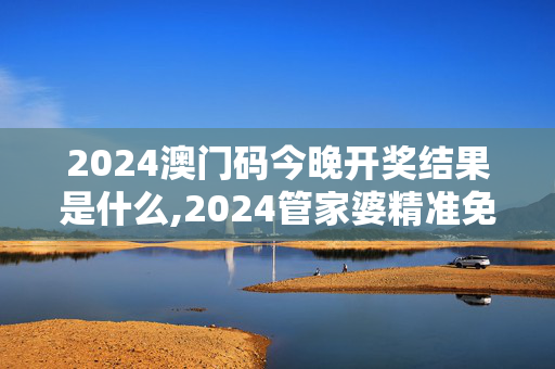 2024澳门码今晚开奖结果是什么,2024管家婆精准免费治疗,移动＼电信＼联通 通用版：主页版v191.417