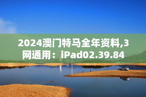 2024澳门特马全年资料,3网通用：iPad02.39.84