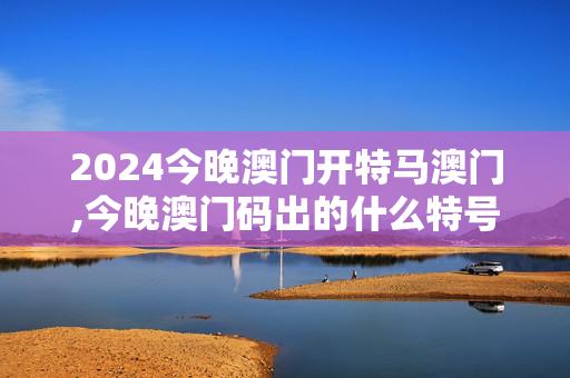 2024今晚澳门开特马澳门,今晚澳门码出的什么特号有什么风险,3网通用：主页版v551.293