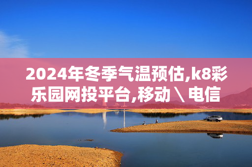 2024年冬季气温预估,k8彩乐园网投平台,移动＼电信＼联通 通用版：GM版v94.81.22