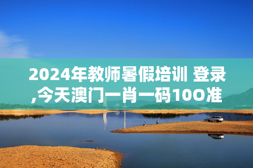 2024年教师暑假培训 登录,今天澳门一肖一码10O准管家娶吗,3网通用：iPhone版v11.41.14