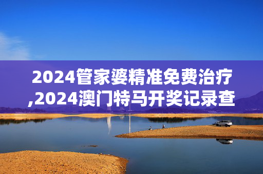 2024管家婆精准免费治疗,2024澳门特马开奖记录查询,移动＼电信＼联通 通用版：手机版130.960