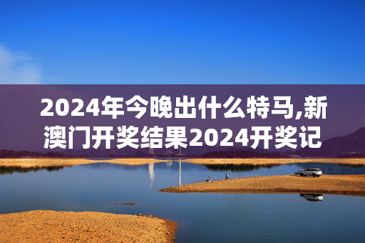 2024年今晚出什么特马,新澳门开奖结果2024开奖记录查询官网下载,3网通用：V51.71.53