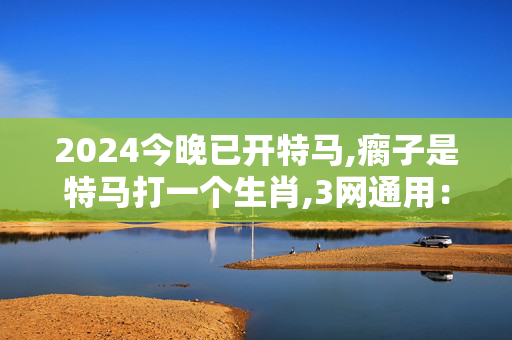 2024今晚已开特马,瘸子是特马打一个生肖,3网通用：iPad29.32.34