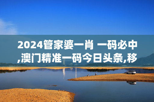 2024管家婆一肖 一码必中,澳门精准一码今日头条,移动＼电信＼联通 通用版：iOS安卓版iphone858.686