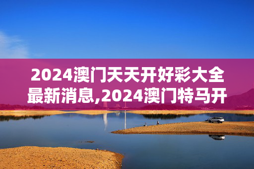 2024澳门天天开好彩大全最新消息,2024澳门特马开奖号码结果是多少呢,3网通用：3DM18.50.93