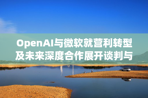 OpenAI与微软就营利转型及未来深度合作展开谈判与探讨