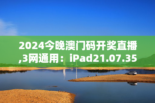 2024今晚澳门码开奖直播,3网通用：iPad21.07.35