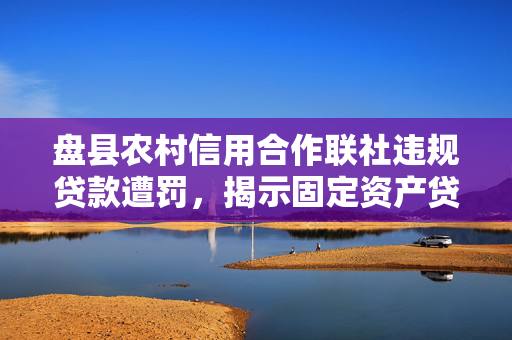 盘县农村信用合作联社违规贷款遭罚，揭示固定资产贷款管理漏洞及四证不全问题