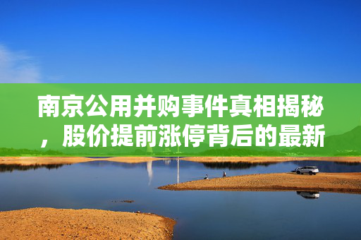 南京公用并购事件真相揭秘，股价提前涨停背后的最新回应与内幕探究