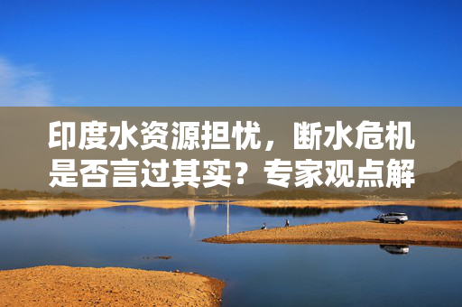 印度水资源担忧，断水危机是否言过其实？专家观点解析。