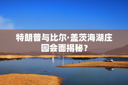 特朗普与比尔·盖茨海湖庄园会面揭秘？