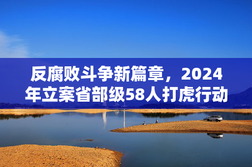 反腐败斗争新篇章，2024年立案省部级58人打虎行动持续深入