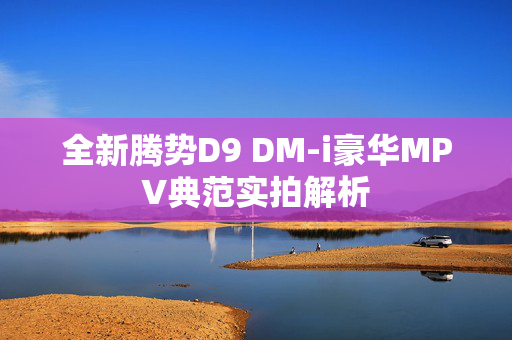 全新腾势D9 DM-i豪华MPV典范实拍解析