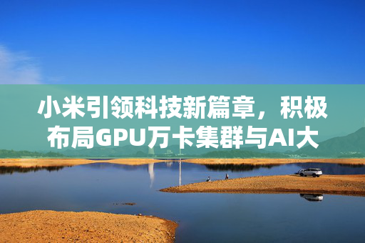 小米引领科技新篇章，积极布局GPU万卡集群与AI大模型领域