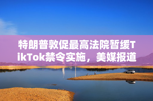 特朗普敦促最高法院暂缓TikTok禁令实施，美媒报道标题猜测