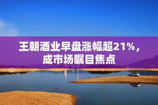 王朝酒业早盘涨幅超21%，成市场瞩目焦点