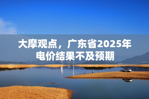 大摩观点，广东省2025年电价结果不及预期