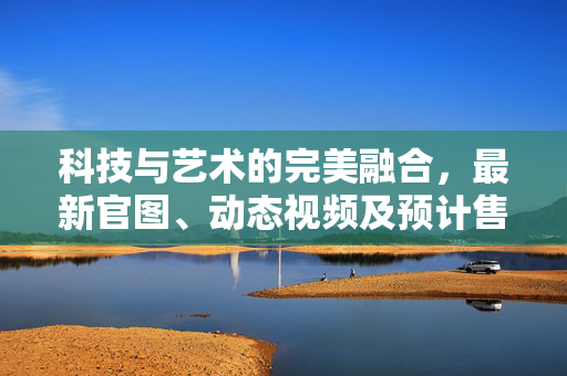 科技与艺术的完美融合，最新官图、动态视频及预计售价揭晓