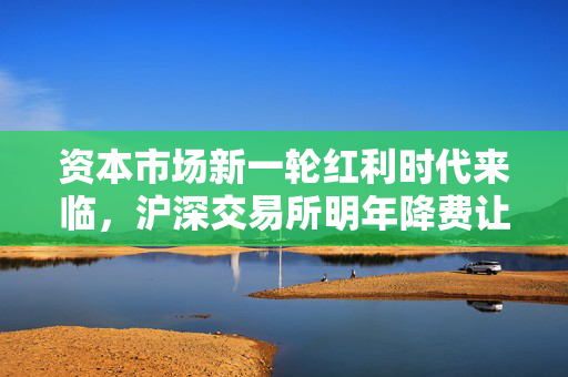 资本市场新一轮红利时代来临，沪深交易所明年降费让利预计超14亿元