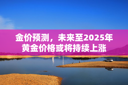 金价预测，未来至2025年黄金价格或将持续上涨