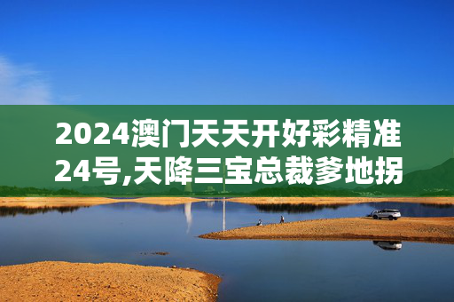 2024澳门天天开好彩精准24号,天降三宝总裁爹地拐回家,3网通用：安卓版274.384