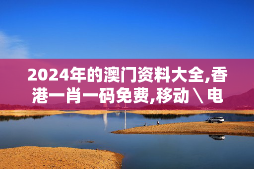 2024年的澳门资料大全,香港一肖一码免费,移动＼电信＼联通 通用版：3DM07.34.55