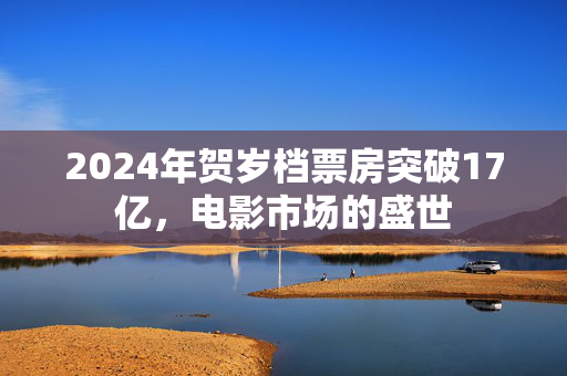 2024年贺岁档票房突破17亿，电影市场的盛世