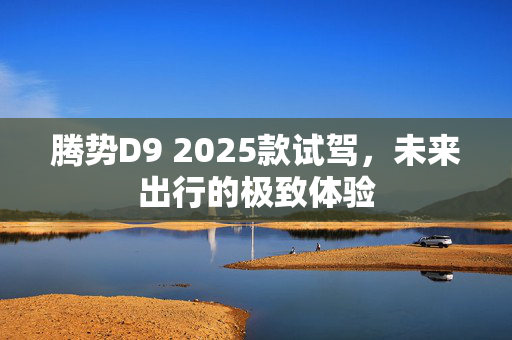 腾势D9 2025款试驾，未来出行的极致体验