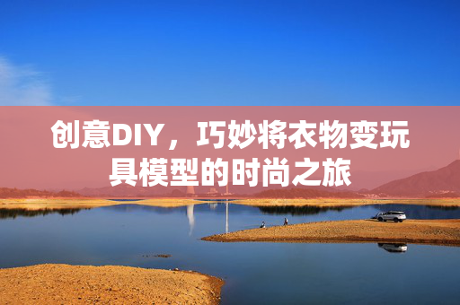 创意DIY，巧妙将衣物变玩具模型的时尚之旅