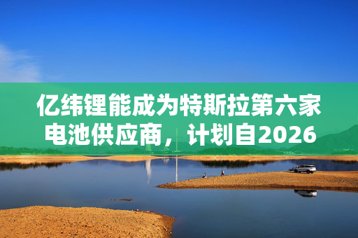 亿纬锂能成为特斯拉第六家电池供应商，计划自2026年起供货