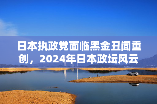 日本执政党面临黑金丑闻重创，2024年日本政坛风云变幻