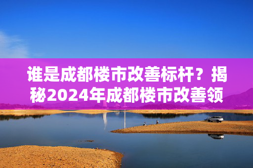 谁是成都楼市改善标杆？揭秘2024年成都楼市改善领军者角色。