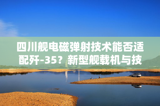 四川舰电磁弹射技术能否适配歼-35？新型舰载机与技术的完美融合解析