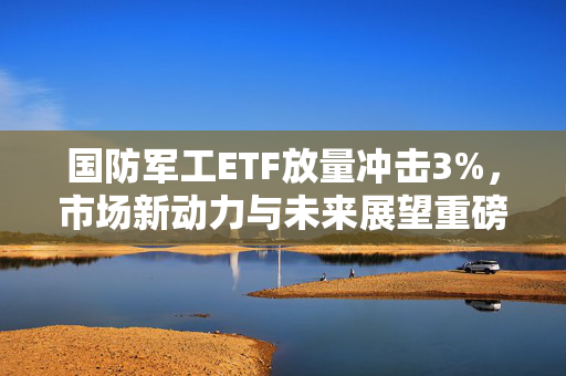 国防军工ETF放量冲击3%，市场新动力与未来展望重磅来袭