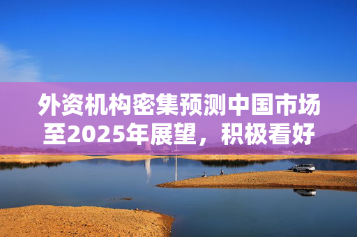 外资机构密集预测中国市场至2025年展望，积极看好未来发展