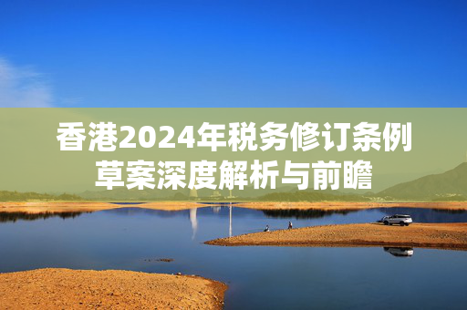 香港2024年税务修订条例草案深度解析与前瞻