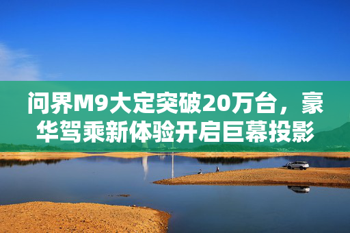 问界M9大定突破20万台，豪华驾乘新体验开启巨幕投影时代