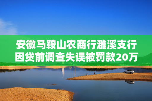 安徽马鞍山农商行濉溪支行因贷前调查失误被罚款20万元